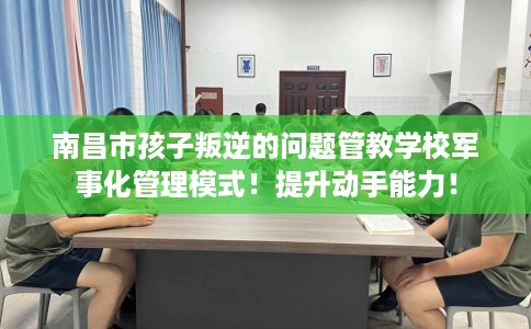 南昌市孩子叛逆的问题管教学校军事化管理模式！提升动手能力！