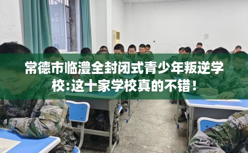 常德市临澧全封闭式青少年叛逆学校:这十家学校真的不错! 常德市临澧全封闭式青少年叛逆学校:这十家学校真的不错!