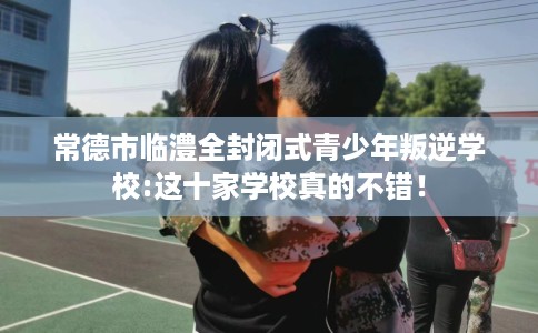 常德市临澧全封闭式青少年叛逆学校:这十家学校真的不错! 常德市临澧全封闭式青少年叛逆学校:这十家学校真的不错!