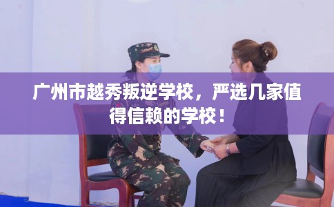 广州市越秀叛逆学校,严选几家值得信赖的学校! 广州市越秀叛逆学校,严选几家值得信赖的学校!