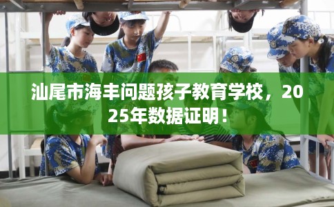 汕尾市海丰问题孩子教育学校，2025年数据证明！