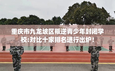 重庆市九龙坡区叛逆青少年封闭学校:对比十家排名进行出炉！