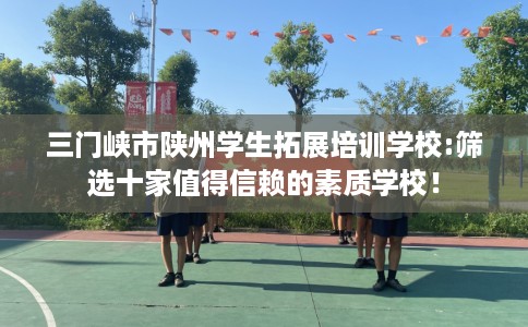 三门峡市陕州学生拓展培训学校:筛选十家值得信赖的素质学校! 三门峡市陕州学生拓展培训学校:筛选十家值得信赖的素质学校!