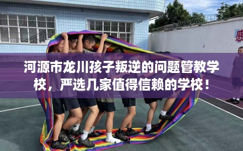 河源市龙川孩子叛逆的问题管教学校，严选几家值得信赖的学校！