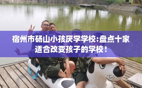 宿州市砀山小孩厌学学校:盘点十家适合改变孩子的学校！