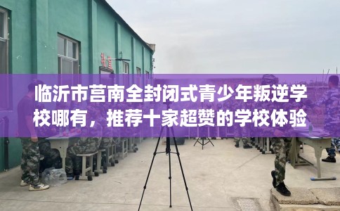 临沂市莒南全封闭式青少年叛逆学校哪有，推荐十家超赞的学校体验！