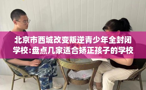 北京市西城改变叛逆青少年全封闭学校:盘点几家适合矫正孩子的学校! 北京市西城改变叛逆青少年全封闭学校:盘点几家适合矫正孩子的学校!
