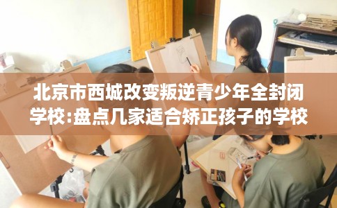 北京市西城改变叛逆青少年全封闭学校:盘点几家适合矫正孩子的学校！