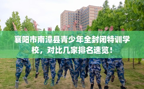 襄阳市南漳县青少年全封闭特训学校,对比几家排名速览! 襄阳市南漳县青少年全封闭特训学校,对比几家排名速览!