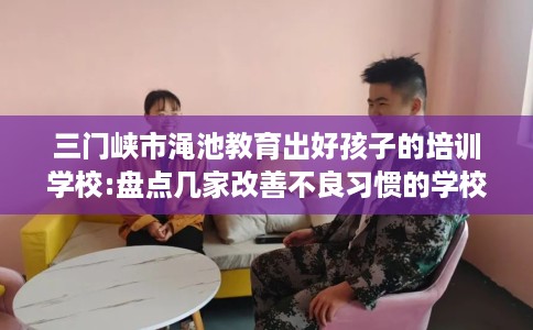 三门峡市渑池教育出好孩子的培训学校:盘点几家改善不良习惯的学校! 三门峡市渑池教育出好孩子的培训学校:盘点几家改善不良习惯的学校!