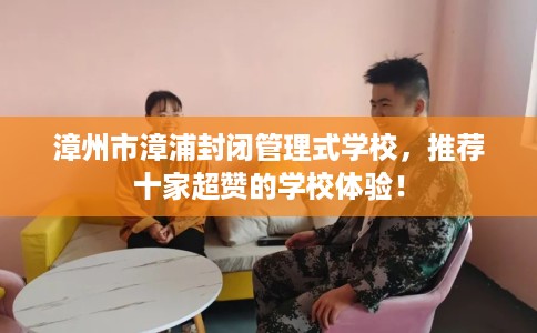 漳州市漳浦封闭管理式学校，推荐十家超赞的学校体验！
