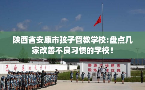陕西省安康市孩子管教学校:盘点几家改善不良习惯的学校！