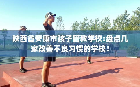 陕西省安康市孩子管教学校:盘点几家改善不良习惯的学校！