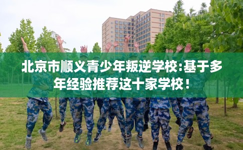 北京市顺义青少年叛逆学校:基于多年经验推荐这十家学校！
