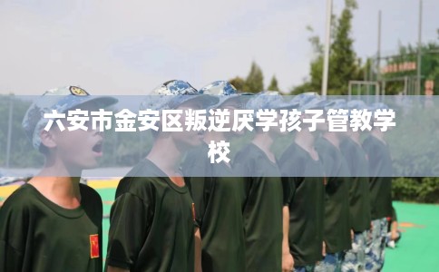 六安市金安区叛逆厌学孩子管教学校
