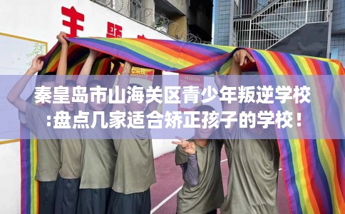 秦皇岛市山海关区青少年叛逆学校:盘点几家适合矫正孩子的学校! 秦皇岛市山海关区青少年叛逆学校:盘点几家适合矫正孩子的学校!