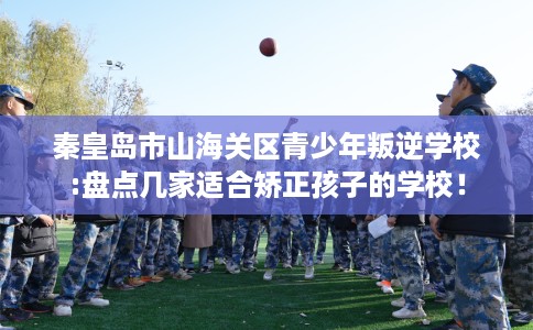 秦皇岛市山海关区青少年叛逆学校:盘点几家适合矫正孩子的学校! 秦皇岛市山海关区青少年叛逆学校:盘点几家适合矫正孩子的学校!