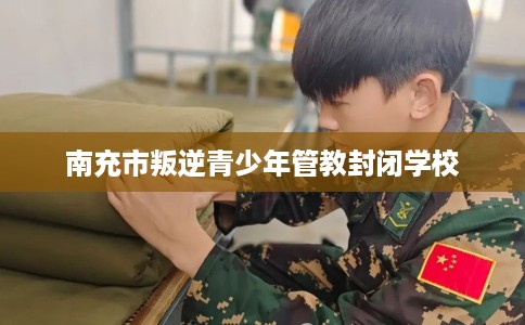 南充市叛逆青少年管教封闭学校