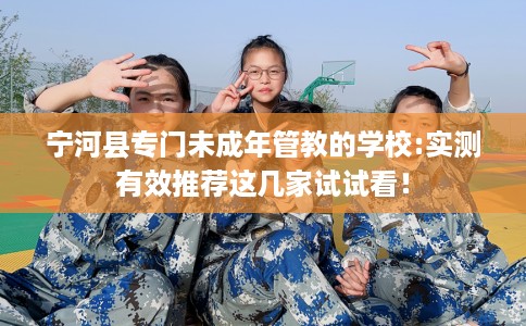 宁河县专门未成年管教的学校:实测有效推荐这几家试试看! 宁河县专门未成年管教的学校:实测有效推荐这几家试试看!