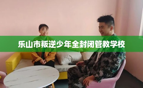 乐山市叛逆少年全封闭管教学校 乐山市叛逆少年全封闭管教学校