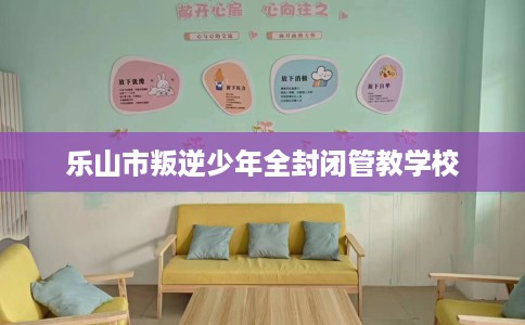 乐山市叛逆少年全封闭管教学校 乐山市叛逆少年全封闭管教学校