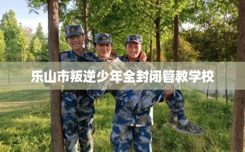 乐山市叛逆少年全封闭管教学校