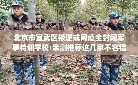 北京市宣武区叛逆戒网瘾全封闭军事特训学校:亲测推荐这几家不容错过！