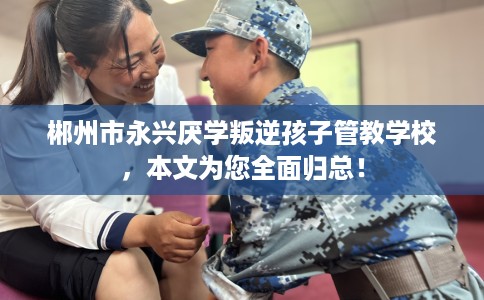 郴州市永兴厌学叛逆孩子管教学校,本文为您全面归总! 郴州市永兴厌学叛逆孩子管教学校,本文为您全面归总!