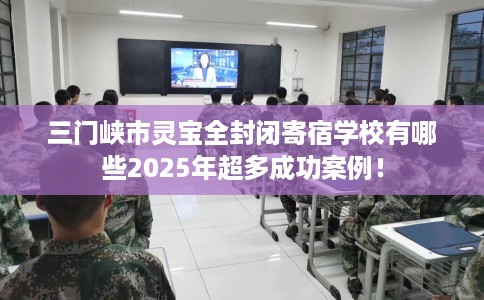三门峡市灵宝全封闭寄宿学校有哪些2025年超多成功案例！