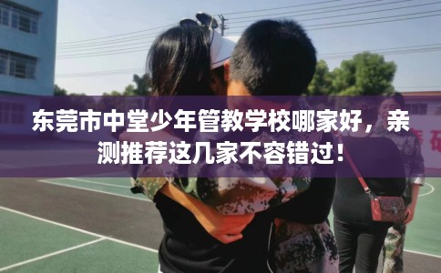 东莞市中堂少年管教学校哪家好，亲测推荐这几家不容错过！