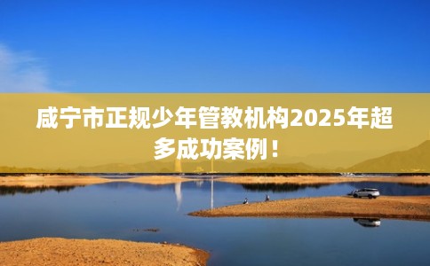 咸宁市正规少年管教机构2025年超多成功案例! 咸宁市正规少年管教机构2025年超多成功案例!