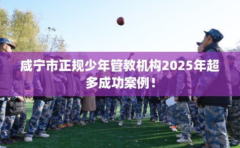 咸宁市正规少年管教机构2025年超多成功案例！