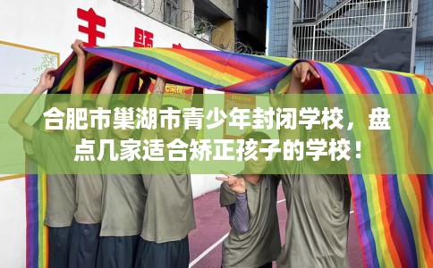 合肥市巢湖市青少年封闭学校，盘点几家适合矫正孩子的学校！