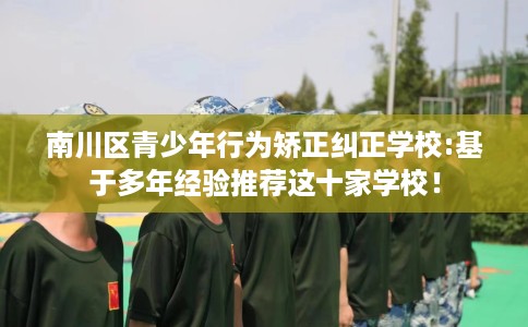 南川区青少年行为矫正纠正学校:基于多年经验推荐这十家学校！
