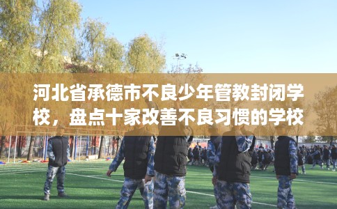 河北省承德市不良少年管教封闭学校，盘点十家改善不良习惯的学校！