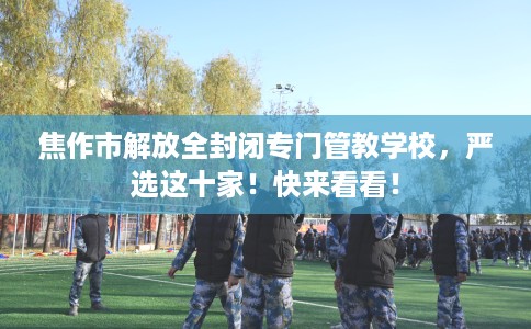 焦作市解放全封闭专门管教学校,严选这十家!快来看看! 焦作市解放全封闭专门管教学校,严选这十家!快来看看!