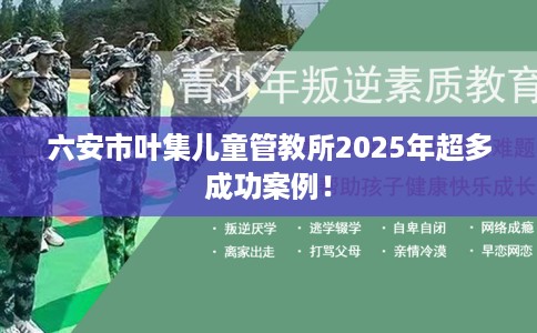 六安市叶集儿童管教所2025年超多成功案例！