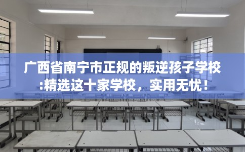 广西省南宁市正规的叛逆孩子学校:精选这十家学校，实用无忧！