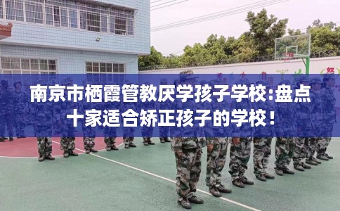 南京市栖霞管教厌学孩子学校:盘点十家适合矫正孩子的学校！