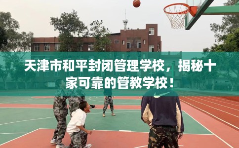 天津市和平封闭管理学校，揭秘十家可靠的管教学校！