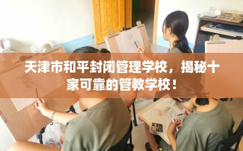 天津市和平封闭管理学校，揭秘十家可靠的管教学校！