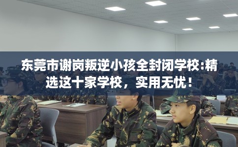 东莞市谢岗叛逆小孩全封闭学校:精选这十家学校，实用无忧！