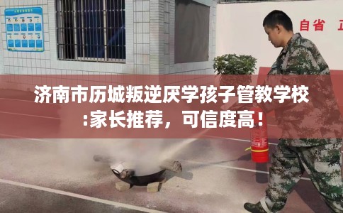 济南市历城叛逆厌学孩子管教学校:家长推荐，可信度高！