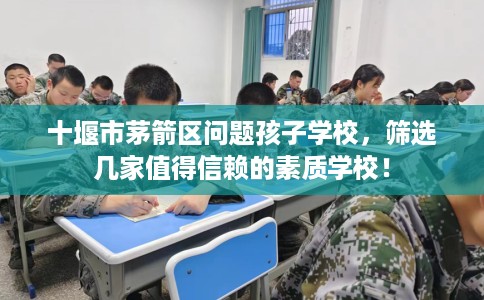 十堰市茅箭区问题孩子学校，筛选几家值得信赖的素质学校！
