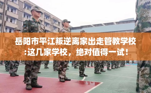 岳阳市平江叛逆离家出走管教学校:这几家学校，绝对值得一试！