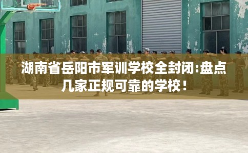 湖南省岳阳市军训学校全封闭:盘点几家正规可靠的学校！