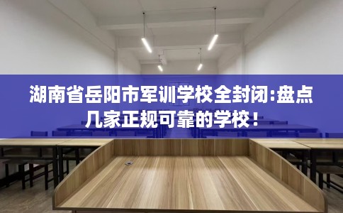 湖南省岳阳市军训学校全封闭:盘点几家正规可靠的学校！