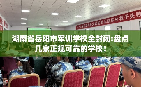 湖南省岳阳市军训学校全封闭:盘点几家正规可靠的学校！