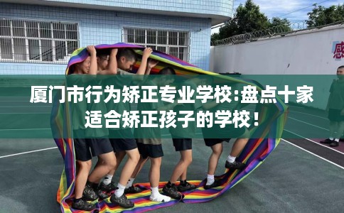 厦门市行为矫正专业学校:盘点十家适合矫正孩子的学校! 厦门市行为矫正专业学校:盘点十家适合矫正孩子的学校!