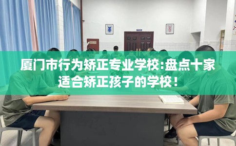厦门市行为矫正专业学校:盘点十家适合矫正孩子的学校! 厦门市行为矫正专业学校:盘点十家适合矫正孩子的学校!